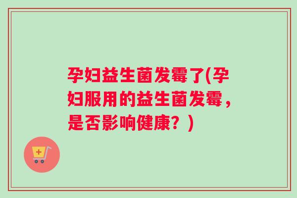 孕妇益生菌发霉了(孕妇服用的益生菌发霉，是否影响健康？)