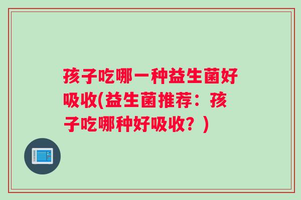 孩子吃哪一种益生菌好吸收(益生菌推荐：孩子吃哪种好吸收？)