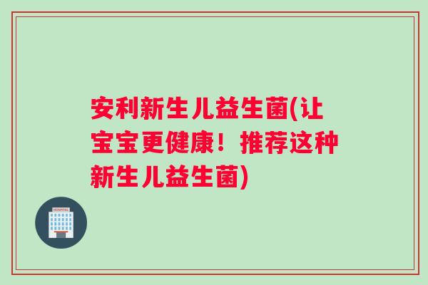 安利新生儿益生菌(让宝宝更健康！推荐这种新生儿益生菌)