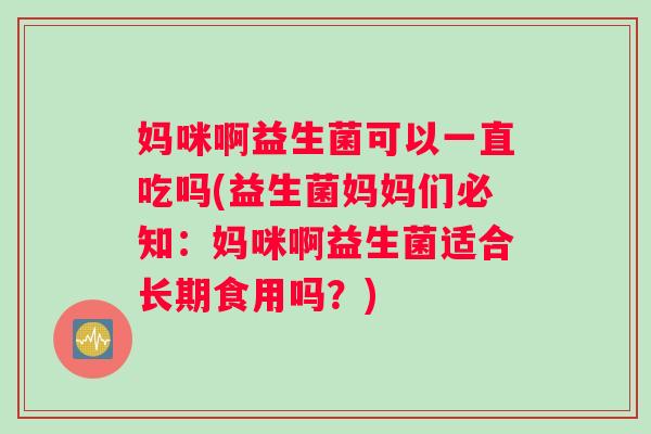 妈咪啊益生菌可以一直吃吗(益生菌妈妈们必知：妈咪啊益生菌适合长期食用吗？)