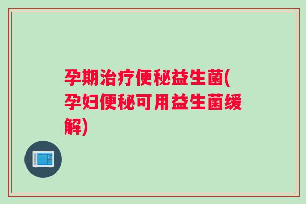 孕期治疗便秘益生菌(孕妇便秘可用益生菌缓解)