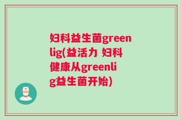 妇科益生菌greenlig(益活力 妇科健康从greenlig益生菌开始)