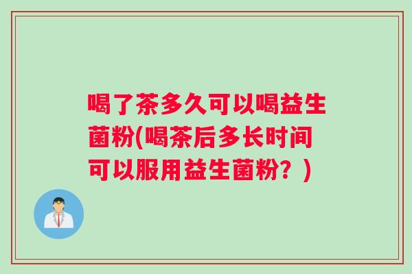 喝了茶多久可以喝益生菌粉(喝茶后多长时间可以服用益生菌粉？)