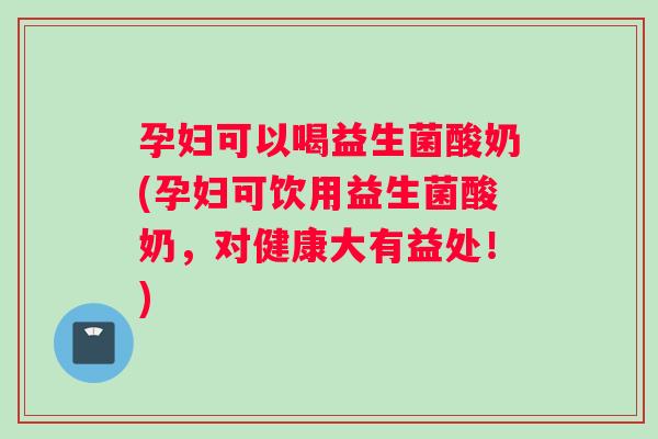 孕妇可以喝益生菌酸奶(孕妇可饮用益生菌酸奶，对健康大有益处！)