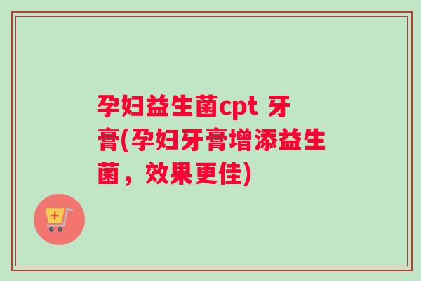 孕妇益生菌cpt 牙膏(孕妇牙膏增添益生菌，效果更佳)