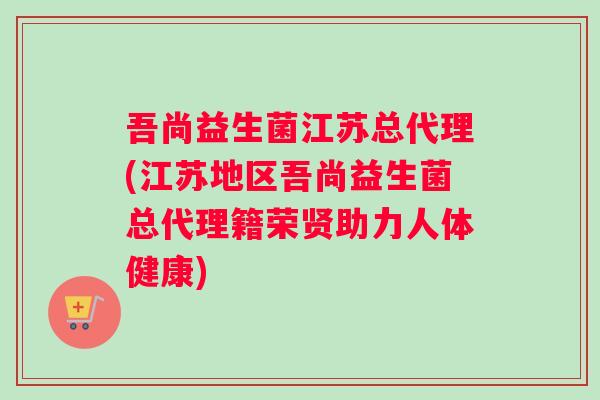 吾尚益生菌江苏总代理(江苏地区吾尚益生菌总代理籍荣贤助力人体健康)