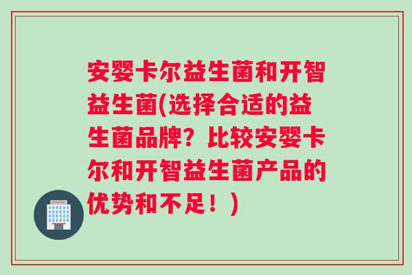 安婴卡尔益生菌和开智益生菌(选择合适的益生菌品牌？比较安婴卡尔和开智益生菌产品的优势和不足！)