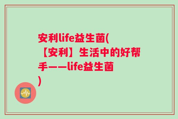 安利life益生菌(【安利】生活中的好帮手——life益生菌)