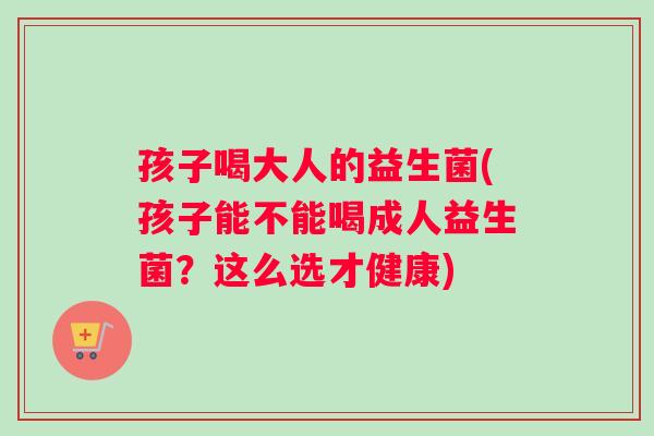孩子喝大人的益生菌(孩子能不能喝成人益生菌？这么选才健康)