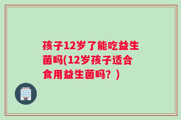 孩子12岁了能吃益生菌吗(12岁孩子适合食用益生菌吗？)
