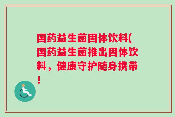 国药益生菌固体饮料(国药益生菌推出固体饮料，健康守护随身携带！