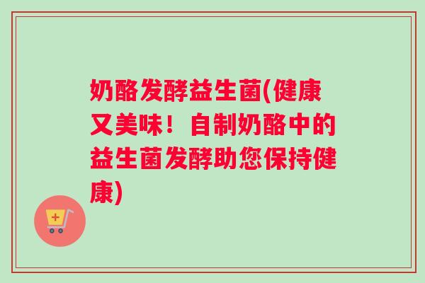 奶酪发酵益生菌(健康又美味！自制奶酪中的益生菌发酵助您保持健康)