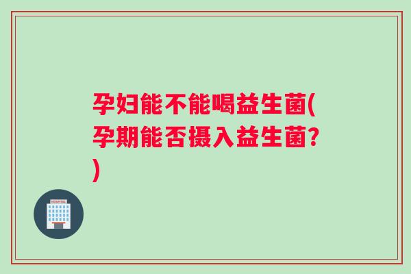 孕妇能不能喝益生菌(孕期能否摄入益生菌？)