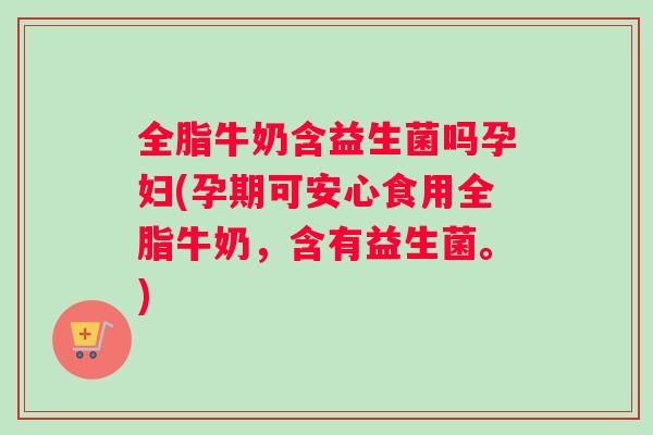 全脂牛奶含益生菌吗孕妇(孕期可安心食用全脂牛奶，含有益生菌。)