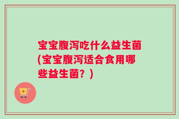 宝宝腹泻吃什么益生菌(宝宝腹泻适合食用哪些益生菌？)