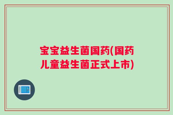 宝宝益生菌国药(国药儿童益生菌正式上市)