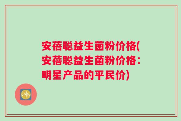 安蓓聪益生菌粉价格(安蓓聪益生菌粉价格：明星产品的平民价)