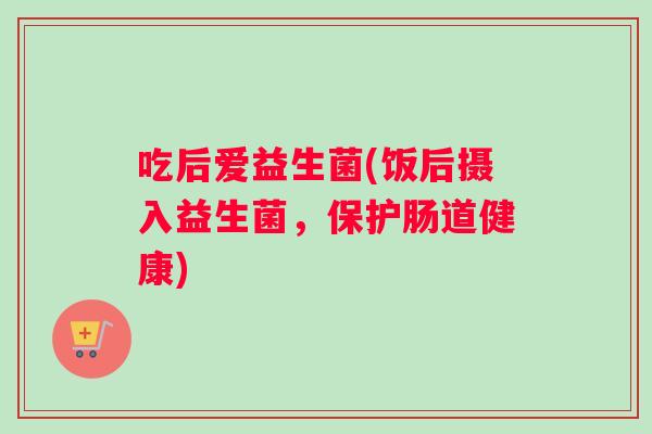 吃后爱益生菌(饭后摄入益生菌，保护肠道健康)