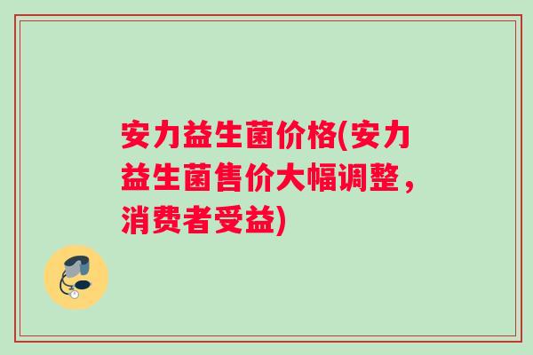 安力益生菌价格(安力益生菌售价大幅调整，消费者受益)