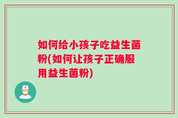 如何给小孩子吃益生菌粉(如何让孩子正确服用益生菌粉)