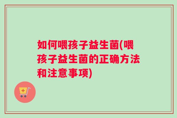 如何喂孩子益生菌(喂孩子益生菌的正确方法和注意事项)