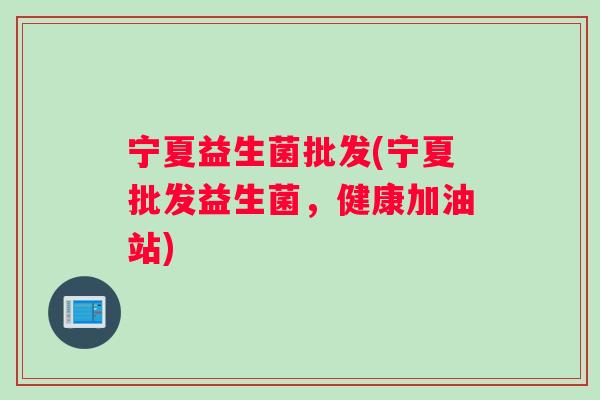 宁夏益生菌批发(宁夏批发益生菌，健康加油站)