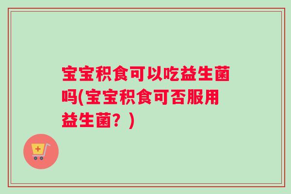 宝宝积食可以吃益生菌吗(宝宝积食可否服用益生菌？)