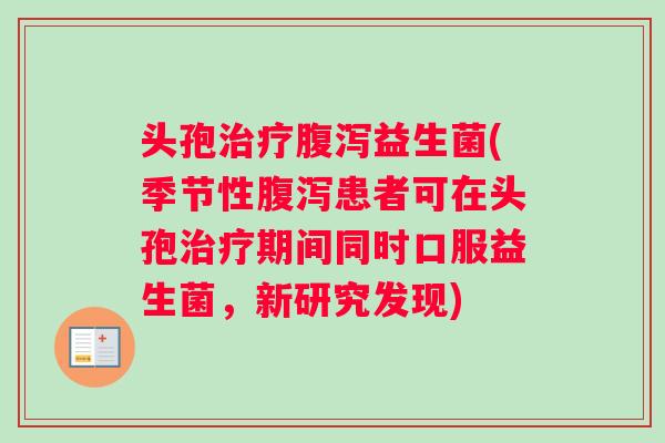 头孢治疗腹泻益生菌(季节性腹泻患者可在头孢治疗期间同时口服益生菌，新研究发现)
