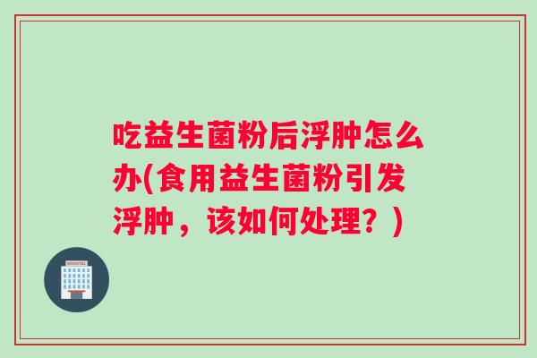 吃益生菌粉后浮肿怎么办(食用益生菌粉引发浮肿，该如何处理？)