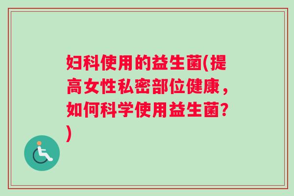 妇科使用的益生菌(提高女性私密部位健康，如何科学使用益生菌？)