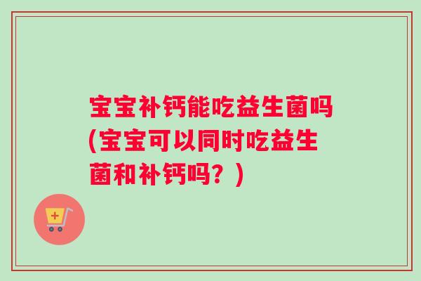 宝宝补钙能吃益生菌吗(宝宝可以同时吃益生菌和补钙吗？)