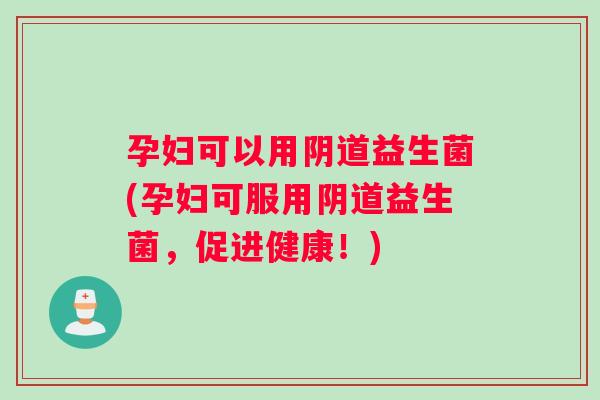 孕妇可以用阴道益生菌(孕妇可服用阴道益生菌，促进健康！)