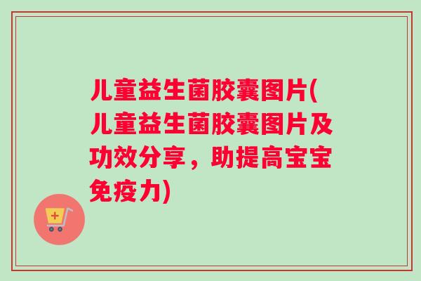 儿童益生菌胶囊图片(儿童益生菌胶囊图片及功效分享，助提高宝宝免疫力)