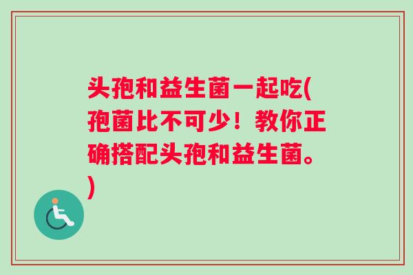 头孢和益生菌一起吃(孢菌比不可少！教你正确搭配头孢和益生菌。)