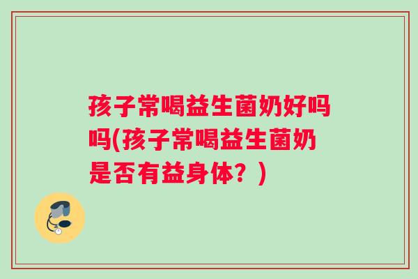 孩子常喝益生菌奶好吗吗(孩子常喝益生菌奶是否有益身体？)