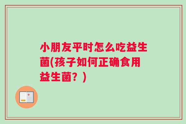 小朋友平时怎么吃益生菌(孩子如何正确食用益生菌？)