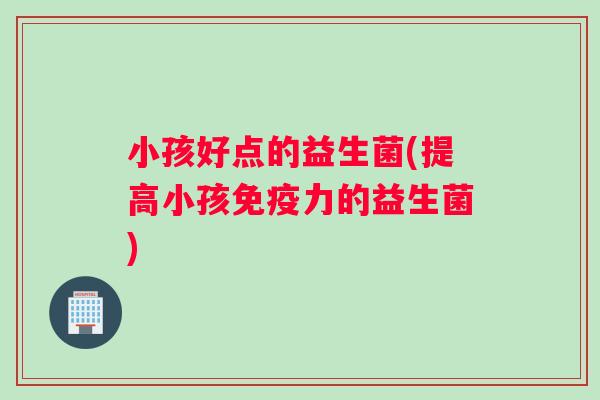 小孩好点的益生菌(提高小孩免疫力的益生菌)