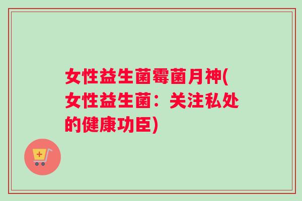 女性益生菌霉菌月神(女性益生菌：关注私处的健康功臣)