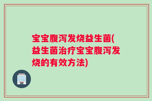 宝宝腹泻发烧益生菌(益生菌治疗宝宝腹泻发烧的有效方法)