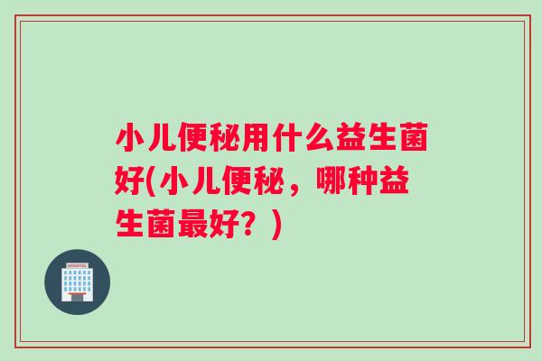 小儿便秘用什么益生菌好(小儿便秘，哪种益生菌最好？)