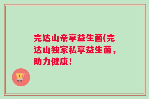 完达山亲享益生菌(完达山独家私享益生菌，助力健康！