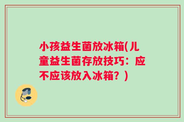 小孩益生菌放冰箱(儿童益生菌存放技巧：应不应该放入冰箱？)