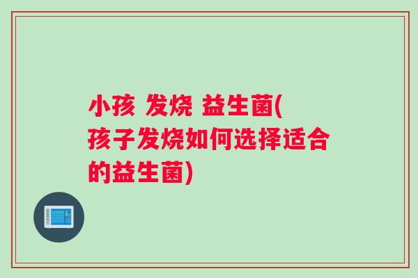 小孩 发烧 益生菌(孩子发烧如何选择适合的益生菌)