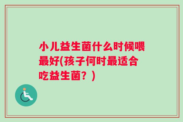 小儿益生菌什么时候喂最好(孩子何时最适合吃益生菌？)