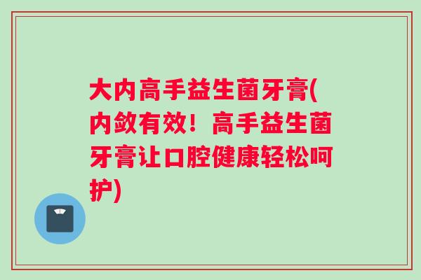 大内高手益生菌牙膏(内敛有效！高手益生菌牙膏让口腔健康轻松呵护)
