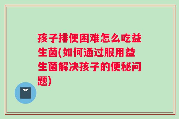 孩子排便困难怎么吃益生菌(如何通过服用益生菌解决孩子的便秘问题)