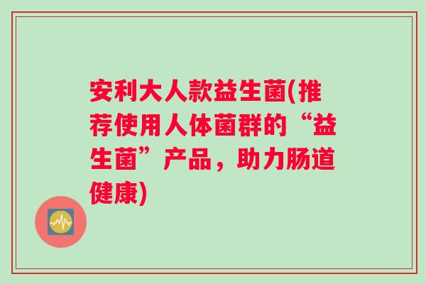 安利大人款益生菌(推荐使用人体菌群的“益生菌”产品，助力肠道健康)