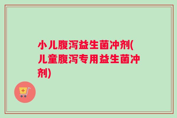 小儿腹泻益生菌冲剂(儿童腹泻专用益生菌冲剂)