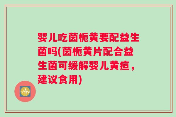 婴儿吃茵栀黄要配益生菌吗(茵栀黄片配合益生菌可缓解婴儿黄疸，建议食用)