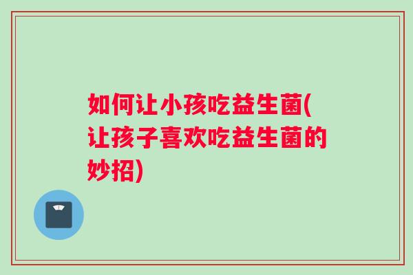 如何让小孩吃益生菌(让孩子喜欢吃益生菌的妙招)